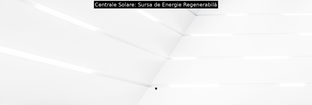 Centrale Solare: Sursa de Energie Regenerabilă